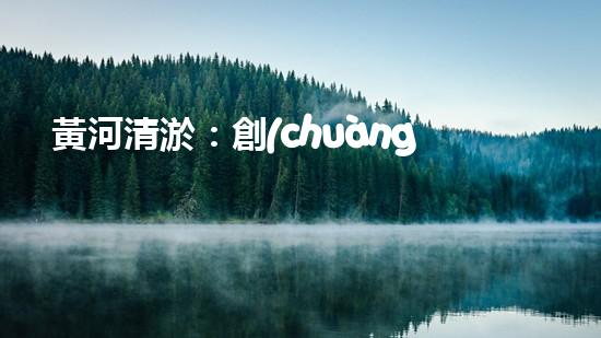 黃河清淤：創(chuàng)新設(shè)備助力，誰能拯救這條古老之河？
